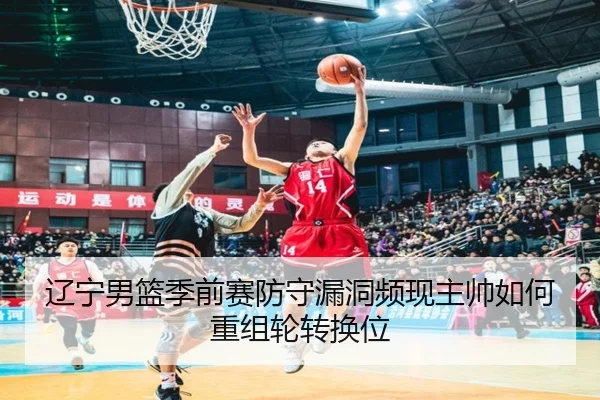 辽宁男篮季前赛防守漏洞频现主帅如何重组轮转换位