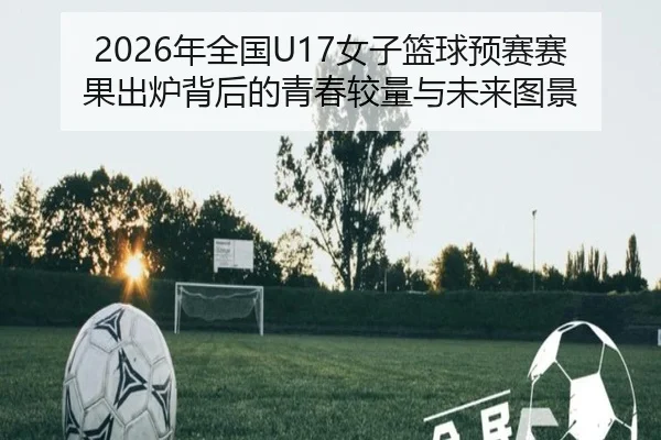 2026年全国U17女子篮球预赛赛果出炉背后的青春较量与未来图景