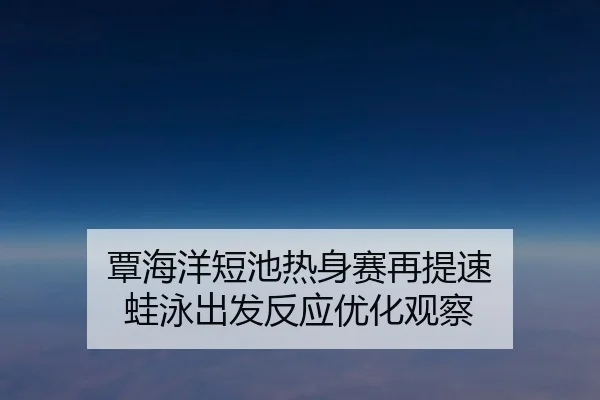 覃海洋短池热身赛再提速 蛙泳出发反应优化观察